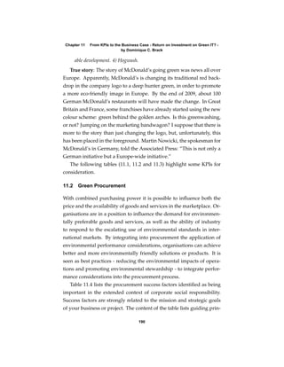 Chapter 11   From KPIs to the Business Case - Return on Investment on Green IT? -
                              by Dominique C. Brack

       able development. 4) Hogwash.
   True story: The story of McDonald’s going green was news all over
Europe. Apparently, McDonald’s is changing its traditional red back-
drop in the company logo to a deep hunter green, in order to promote
a more eco-friendly image in Europe. By the end of 2009, about 100
German McDonald’s restaurants will have made the change. In Great
Britain and France, some franchises have already started using the new
colour scheme: green behind the golden arches. Is this greenwashing,
or not? Jumping on the marketing bandwagon? I suppose that there is
more to the story than just changing the logo, but, unfortunately, this
has been placed in the foreground. Martin Nowicki, the spokesman for
McDonald’s in Germany, told the Associated Press: “This is not only a
German initiative but a Europe-wide initiative.”
   The following tables (11.1, 11.2 and 11.3) highlight some KPIs for
consideration.

11.2    Green Procurement

With combined purchasing power it is possible to inﬂuence both the
price and the availability of goods and services in the marketplace. Or-
ganisations are in a position to inﬂuence the demand for environmen-
tally preferable goods and services, as well as the ability of industry
to respond to the escalating use of environmental standards in inter-
national markets. By integrating into procurement the application of
environmental performance considerations, organisations can achieve
better and more environmentally friendly solutions or products. It is
seen as best practices - reducing the environmental impacts of opera-
tions and promoting environmental stewardship - to integrate perfor-
mance considerations into the procurement process.
   Table 11.4 lists the procurement success factors identiﬁed as being
important in the extended context of corporate social responsibility.
Success factors are strongly related to the mission and strategic goals
of your business or project. The content of the table lists guiding prin-

                                       190
 