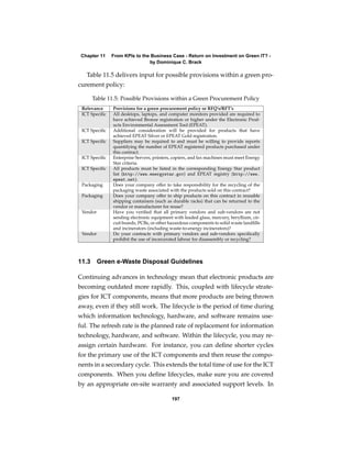 Chapter 11    From KPIs to the Business Case - Return on Investment on Green IT? -
                               by Dominique C. Brack

   Table 11.5 delivers input for possible provisions within a green pro-
curement policy:

       Table 11.5: Possible Provisions within a Green Procurement Policy
 Relevance     Provisions for a green procurement policy or RFQ’s/RFT’s
 ICT Speciﬁc   All desktops, laptops, and computer monitors provided are required to
               have achieved Bronze registration or higher under the Electronic Prod-
               ucts Environmental Assessment Tool (EPEAT).
 ICT Speciﬁc   Additional consideration will be provided for products that have
               achieved EPEAT Silver or EPEAT Gold registration.
 ICT Speciﬁc   Suppliers may be required to and must be willing to provide reports
               quantifying the number of EPEAT registered products purchased under
               this contract.
 ICT Speciﬁc   Enterprise Servers, printers, copiers, and fax machines must meet Energy
               Star criteria.
 ICT Speciﬁc   All products must be listed in the corresponding Energy Star product
               list (http://www.energystar.gov) and EPEAT registry (http://www.
               epeat.net).
 Packaging     Does your company offer to take responsibility for the recycling of the
               packaging waste associated with the products sold on this contract?
 Packaging     Does your company offer to ship products on this contract in reusable
               shipping containers (such as durable racks) that can be returned to the
               vendor or manufacturer for reuse?
 Vendor        Have you veriﬁed that all primary vendors and sub-vendors are not
               sending electronic equipment with leaded glass, mercury, beryllium, cir-
               cuit boards, PCBs, or other hazardous components to solid waste landﬁlls
               and incinerators (including waste-to-energy incinerators)?
 Vendor        Do your contracts with primary vendors and sub-vendors speciﬁcally
               prohibit the use of incarcerated labour for disassembly or recycling?



11.3      Green e-Waste Disposal Guidelines

Continuing advances in technology mean that electronic products are
becoming outdated more rapidly. This, coupled with lifecycle strate-
gies for ICT components, means that more products are being thrown
away, even if they still work. The lifecycle is the period of time during
which information technology, hardware, and software remains use-
ful. The refresh rate is the planned rate of replacement for information
technology, hardware, and software. Within the lifecycle, you may re-
assign certain hardware. For instance, you can deﬁne shorter cycles
for the primary use of the ICT components and then reuse the compo-
nents in a secondary cycle. This extends the total time of use for the ICT
components. When you deﬁne lifecycles, make sure you are covered
by an appropriate on-site warranty and associated support levels. In

                                           197
 