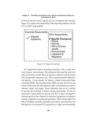 Chapter 11   From KPIs to the Business Case - Return on Investment on Green IT? -
                              by Dominique C. Brack

be moved into the reverse logistics process of disposal and recycling.
Figure 11.6 explains the relationship of the disposal guidelines and the
ICT’s or CIO’s responsibility.




                       Figure 11.6: Disposal Guidelines


   ICT equipment contains hazardous materials, such as lead, mer-
cury, bromine, and cadmium. The substances that cause the most con-
cern are the heavy metals like lead, mercury, cadmium and chromium
(VI), halogenated substances (e.g. CFCs), polychlorinated biphenyls,
and plastics. Circuit boards, for instance, contain brominated ﬂame
retardants (BFRs). During incineration, BFRs can give off dioxins and
furans. Other materials and substances that can be present are arsenic,
asbestos, nickel, and copper. These substances may act as a catalyst
to increase the formation of dioxins during incineration. It’s the or-
ganisation’s responsibility to consult with ICT to select and approve
external agents for the disposal of redundant equipment according to
socially acceptable environmental guidelines. What are the steps to be
taken? Establish and deﬁne standards, procedures, and restrictions for
the disposal of non-leased ICT equipment in a legal, environmentally


                                       200
 
