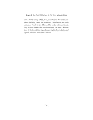 Chapter 2   Our Tools Will Not Save Us This Time - by Laurent Liscia


work. Prior to joining OASIS, he co-founded several Web-related com-
panies, including Traackr and Webmotion. Laurent served as a Media
Attaché for French Foreign Affairs and has worked in France, Canada,
Italy, Ecuador, Morocco and the United States. He holds a doctorate
from the Sorbonne University and speaks English, French, Italian, and
Spanish. Laurent is based in San Francisco.




                                  14
 