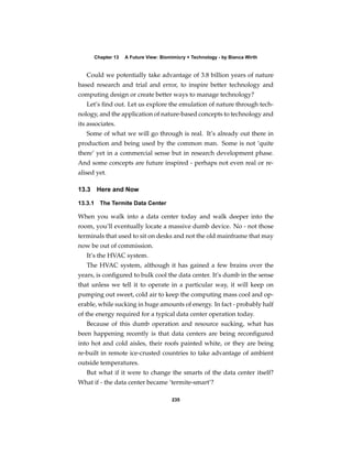 Chapter 13   A Future View: Biomimicry + Technology - by Bianca Wirth


   Could we potentially take advantage of 3.8 billion years of nature
based research and trial and error, to inspire better technology and
computing design or create better ways to manage technology?
   Let’s ﬁnd out. Let us explore the emulation of nature through tech-
nology, and the application of nature-based concepts to technology and
its associates.
   Some of what we will go through is real. It’s already out there in
production and being used by the common man. Some is not ‘quite
there’ yet in a commercial sense but in research development phase.
And some concepts are future inspired - perhaps not even real or re-
alised yet.

13.3   Here and Now

13.3.1 The Termite Data Center

When you walk into a data center today and walk deeper into the
room, you’ll eventually locate a massive dumb device. No - not those
terminals that used to sit on desks and not the old mainframe that may
now be out of commission.
   It’s the HVAC system.
   The HVAC system, although it has gained a few brains over the
years, is conﬁgured to bulk cool the data center. It’s dumb in the sense
that unless we tell it to operate in a particular way, it will keep on
pumping out sweet, cold air to keep the computing mass cool and op-
erable, while sucking in huge amounts of energy. In fact - probably half
of the energy required for a typical data center operation today.
   Because of this dumb operation and resource sucking, what has
been happening recently is that data centers are being reconﬁgured
into hot and cold aisles, their roofs painted white, or they are being
re-built in remote ice-crusted countries to take advantage of ambient
outside temperatures.
   But what if it were to change the smarts of the data center itself?
What if - the data center became ‘termite-smart’?

                                       235
 