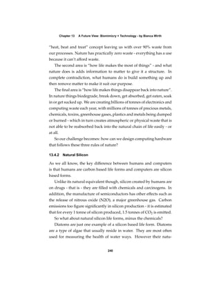Chapter 13   A Future View: Biomimicry + Technology - by Bianca Wirth


“heat, beat and treat” concept leaving us with over 90% waste from
our processes. Nature has practically zero waste - everything has a use
because it can’t afford waste.
   The second area is “how life makes the most of things” - and what
nature does is adds information to matter to give it a structure. In
complete contradiction, what humans do is build something up and
then remove matter to make it suit our purpose.
   The ﬁnal area is “how life makes things disappear back into nature”.
In nature things biodegrade, break down, get absorbed, get eaten, soak
in or get sucked up. We are creating billions of tonnes of electronics and
computing waste each year, with millions of tonnes of precious metals,
chemicals, toxins, greenhouse gases, plastics and metals being dumped
or burned - which in turn creates atmospheric or physical waste that is
not able to be reabsorbed back into the natural chain of life easily - or
at all.
   So our challenge becomes: how can we design computing hardware
that follows these three rules of nature?

13.4.2 Natural Silicon

As we all know, the key difference between humans and computers
is that humans are carbon based life forms and computers are silicon
based forms.
   Unlike its natural equivalent though, silicon created by humans are
on drugs - that is - they are ﬁlled with chemicals and carcinogens. In
addition, the manufacture of semiconductors has other effects such as
the release of nitrous oxide (N2O), a major greenhouse gas. Carbon
emissions too ﬁgure signiﬁcantly in silicon production - it is estimated
that for every 1 tonne of silicon produced, 1.5 tonnes of CO2 is emitted.
   So what about natural silicon life forms, minus the chemicals?
   Diatoms are just one example of a silicon based life form. Diatoms
are a type of algae that usually reside in water. They are most often
used for measuring the health of water ways. However their natu-


                                          240
 