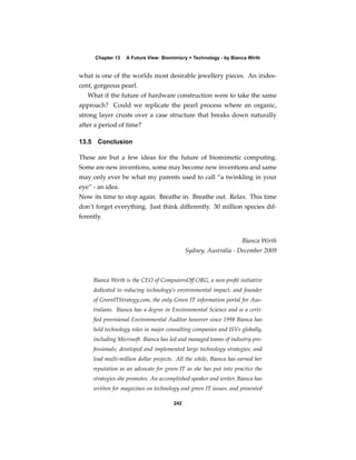 Chapter 13    A Future View: Biomimicry + Technology - by Bianca Wirth


what is one of the worlds most desirable jewellery pieces. An irides-
cent, gorgeous pearl.
   What if the future of hardware construction were to take the same
approach? Could we replicate the pearl process where an organic,
strong layer crusts over a case structure that breaks down naturally
after a period of time?

13.5    Conclusion

These are but a few ideas for the future of biomimetic computing.
Some are new inventions, some may become new inventions and same
may only ever be what my parents used to call “a twinkling in your
eye” - an idea.
Now its time to stop again. Breathe in. Breathe out. Relax. This time
don’t forget everything. Just think differently. 30 million species dif-
ferently.


                                                                      Bianca Wirth
                                               Sydney, Australia - December 2009



       Bianca Wirth is the CEO of ComputersOff.ORG, a non-proﬁt initiative
       dedicated to reducing technology’s environmental impact; and founder
       of GreenITStrategy.com, the only Green IT information portal for Aus-
       tralians. Bianca has a degree in Environmental Science and is a certi-
       ﬁed provisional Environmental Auditor however since 1998 Bianca has
       held technology roles in major consulting companies and ISVs globally,
       including Microsoft. Bianca has led and managed teams of industry pro-
       fessionals; developed and implemented large technology strategies; and
       lead multi-million dollar projects. All the while, Bianca has earned her
       reputation as an advocate for green IT as she has put into practice the
       strategies she promotes. An accomplished speaker and writer, Bianca has
       written for magazines on technology and green IT issues, and presented

                                         242
 