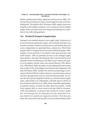 Chapter 14   Greening Supply Chains - The Role of Information Technologies - by
                                 Hans Moonen

thereby making outsourcing a signiﬁcant issue (Levinson, 2006). Fol-
lowing Thomas Friedman’s theory, ﬁrst brought forward in his best-
selling book “The World is Flat” (Friedman, 2005), supply chains even
bring the world stability and peace, as no countries involved in global
supply chains and trade lanes have manoeuvred themselves in situa-
tions of war with trading partners.

14.3   The Role Of Transport In Supply Chains

Transport is an essential element in any supply chain. Goods have to
be moved between production stages, and eventually ﬁnd their way
towards consumers. Producers, brand-owners, and retailers often out-
source transportation to specialised ﬁrms, referred to as Third Party
Logistics (3PL) or Logistics Service Providers (LSP) (Christopher, 1999).
Logistics service provision is an industry under great pressure; with
small margins. LSPs are generally not seen as very strategic supply
chain partners. One factor that illustrates this is the fact that the most
important factor for selecting an LSP (still) is price, whereas the qual-
ity of its logistics services ranks only second (Stewart, 1995; Menon
et al., 1998; Moore, 2006). Secondly, it is also illustrated by the fact that
only as little as 25% of the shippers use electronic data integration with
their LSP (Moore, 2006). Another 56% of ﬁrms use technology to corre-
spond with their LSP, but in labour-intensive ways that require manual
activities: through means such as e-mail and Internet portals. As a re-
sult, the LSP is poorly integrated with the up- and downstream supply
chain, which makes it an intermediary with little space to decide on
how it fulﬁls its tasks (Lai et al., 2004). Hence it has little opportunities
to optimise streams, as parties too often attain local optima. Fourth
Party Logistics (4PL) is a term coined in the late 1990s by Accenture.
A 4PL is by deﬁnition, “an integrator that assembles the resources, capabil-
ities, and technology of its own organization and other organizations to de-
sign, build and run comprehensive supply chain solutions”. Over the years,
many 3PLs have tried to become 4PLs, but most of them failed in their

                                       246
 