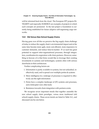 Chapter 14   Greening Supply Chains - The Role of Information Technologies - by
                                 Hans Moonen

will be informed back from the cloud. The European FP7 projects IN-
TEGRITY and especially EURIDICE are examples of projects in which
such concepts are pioneered. In the last project a foundation is cur-
rently being established for future adaptive self-organising cargo net-
works.

14.8    Old Versus New School Supply Chains

Having gone over all this we perceive the big supply chain challenge
of today to reduce the supply chain’s environmental impact and at the
same time become more agile, more cost efﬁcient, more responsive to
customer demands, and reduce time-to-market. IT as such has great
potential to support inter-organisational processes, through integra-
tion, coordination & cooperation with chain partners. However, some-
thing to beware of is that ﬁrms would like to leverage their existing
investments in systems and technologies, systems often with serious
drawbacks in their architecture.
   Further complicating factors are
  1. Information is partly available in systems, but not unleashed, in-
       effectively used, and is spread over multiple parties & systems
  2. More intelligence & a redesign of processes is required to effec-
       tively use the right information
  3. Firms have a complex landscape of (IT) systems and processes,
       and a helicopter-view often lacks
  4. Resistance towards chain integration with partners exists.
   We recognise seven important trends that together assemble the
new school supply chain paradigm, versus more traditional (old
school) supply chains. These seven trends are listed in Table 14.1, and
discussed one-by-one below.




                                       254
 