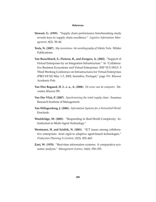 References


Stewart, G. (1995). “Supply chain performance benchmarking study
  reveals keys to supply chain excellence.” Logistics Information Man-
  agement, 8(2): 38–44.

Tesla, N. (2007). My inventions: the autobiography of Nikola Tesla. Wilder
  Publications.

Van Busschbach, E., Pieterse, B., and Zwegers, A. (2002). “Support of
  Virtual Enterprises by an Integration Infrastructure.” In “Collabora-
  tive Business Ecosystems and Virtual Enterprises: IFIP TC5/WG5. 5
  Third Working Conference on Infrastructures for Virtual Enterprises
  (PRO-VE’02) May 1-3, 2002, Sesimbra, Portugal,” page 311. Kluwer
  Academic Pub.

Van Den Bogaard, H. L. e. a., A. (2008). De eeuw van de computer. De-
  venter, Kluwer BV.

Van Der Vlist, P. (2007). Synchronizing the retail supply chain. Erasmus
  Research Institute of Management.

Van Hillegersberg, J. (2006). Information Systems for a Networked World.
  Enschede.

Wooldridge, M. (2005). “Responding to Real-World Complexity: In-
  troduction to Multi-Agent Technology.”

Wortmann, H. and Szirbik, N. (2001). “ICT issues among collabora-
  tive enterprises: from rigid to adaptive agent-based technologies.”
  Production Planning & Control, 12(5): 452–465.

Zani, W. (1970). “Real-time information systems: A comparative eco-
  nomic analysis.” Management Science, 16(6): 350–355.




                                   269
 