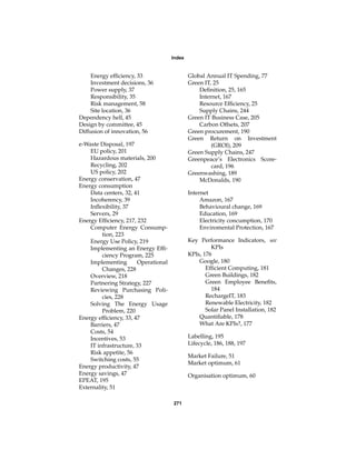 Index


    Energy efﬁciency, 33                     Global Annual IT Spending, 77
    Investment decisions, 36                 Green IT, 25
    Power supply, 37                             Deﬁnition, 25, 165
    Responsibility, 35                           Internet, 167
    Risk management, 58                          Resource Efﬁciency, 25
    Site location, 36                            Supply Chains, 244
Dependency hell, 45                          Green IT Business Case, 205
Design by committee, 45                          Carbon Offsets, 207
Diffusion of innovation, 56                  Green procurement, 190
                                             Green Return on Investment
e-Waste Disposal, 197                                 (GROI), 209
    EU policy, 201                           Green Supply Chains, 247
    Hazardous materials, 200                 Greenpeace’s Electronics Score-
    Recycling, 202                                    card, 196
    US policy, 202                           Greenwashing, 189
Energy conservation, 47                          McDonalds, 190
Energy consumption
    Data centers, 32, 41                     Internet
    Incoherency, 39                               Amazon, 167
    Inﬂexibility, 37                              Behavioural change, 169
    Servers, 29                                   Education, 169
Energy Efﬁciency, 217, 232                        Electricity concumption, 170
    Computer Energy Consump-                      Enviromental Protection, 167
         tion, 223
    Energy Use Policy, 219                   Key Performance Indicators, see
    Implementing an Energy Efﬁ-                       KPIs
         ciency Program, 225                 KPIs, 176
    Implementing       Operational               Google, 180
         Changes, 228                               Efﬁcient Computing, 181
    Overview, 218                                   Green Buildings, 182
    Partnering Strategy, 227                        Green Employee Beneﬁts,
    Reviewing Purchasing Poli-                        184
         cies, 228                                  RechargeIT, 183
    Solving The Energy Usage                        Renewable Electricity, 182
         Problem, 220                               Solar Panel Installation, 182
Energy efﬁciency, 33, 47                         Quantiﬁable, 178
    Barriers, 47                                 What Are KPIs?, 177
    Costs, 54
    Incentives, 53                           Labelling, 195
    IT infrastructure, 33                    Lifecycle, 186, 188, 197
    Risk appetite, 56
                                             Market Failure, 51
    Switching costs, 55
                                             Market optimum, 61
Energy productivity, 47
Energy savings, 47                           Organisation optimum, 60
EPEAT, 195
Externality, 51

                                     271
 