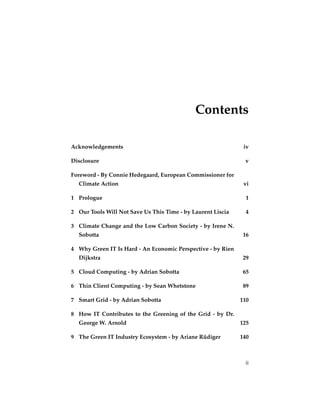 Contents

Acknowledgements                                              iv

Disclosure                                                    v

Foreword - By Connie Hedegaard, European Commissioner for
  Climate Action                                              vi

1 Prologue                                                     1

2 Our Tools Will Not Save Us This Time - by Laurent Liscia     4

3 Climate Change and the Low Carbon Society - by Irene N.
  Sobotta                                                     16

4 Why Green IT Is Hard - An Economic Perspective - by Rien
  Dijkstra                                                    29

5 Cloud Computing - by Adrian Sobotta                         65

6 Thin Client Computing - by Sean Whetstone                   89

7 Smart Grid - by Adrian Sobotta                             110

8 How IT Contributes to the Greening of the Grid - by Dr.
  George W. Arnold                                           125

9 The Green IT Industry Ecosystem - by Ariane Rüdiger        140



                                                              ii
 