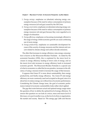 Chapter 4   Why Green IT Is Hard - An Economic Perspective - by Rien Dijkstra


  1. Energy savings; emphasise on (absolute) reducing energy con-
     sumption because of the need to reduce consumption of primary
     energy resources (oil and gas) caused by the Oil Crisis.
  2. Energy conservation; emphasise on (absolute) reducing energy con-
     sumption because of the need to reduce consumption of primary
     energy resources (oil and gas) because they were regarded as in
     danger of exhaustion.
  3. Energy efﬁciency; emphasise on becoming increasingly efﬁcient in
     the usage of energy whilst economic growth can cause continuing
     use of more energy.
  4. Energy productivity; emphasise on sustainable development be-
     cause of the scarcity of energy resources and the interest and con-
     cern related to climate change and carbon dioxide emissions.

   The effect that increases in energy efﬁciency raise energy consump-
tion is known as the Khazzoom-Brookes Postulate. As stated by the
economist Saunders (1992), this is explained by the micro level in-
creases in energy efﬁciency leading to lower costs of energy, and on
the macro level side increases in energy efﬁciency leads to increased
economic growth. The Khazzoom-Brookes Postulate is a special case
of what in economics is called the Jevons paradox, increases in the efﬁ-
ciency of using a resource tends to increase the usage of that resource.
   It appears that Green IT is more about sustainability, then energy
productivity, and ﬁnally energy efﬁciency. Yet, Green IT and energy
efﬁciency are more commonly used and accepted as the goal, since it is
about how to reduce energy use without loss of economic performance.
Considering the Climate change issue, the goal of economic perfor-
mance instead of economic sustainability looks rather short sighted.
   The gap that exists between actual and optimal energy usage raises
the question of how to deﬁne the optimal level of energy efﬁciency. To
answer this question we can look at a micro, meso and macro level of
this issue; or to put it another way, on the level of a ﬁrm or organisation,
the market and society. Based on ‘The energy gap’ Jaffe and Stavins

                                        48
 