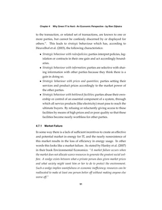 Chapter 4   Why Green IT Is Hard - An Economic Perspective - by Rien Dijkstra


to the transaction, or related set of transactions, are known to one or
more parties, but cannot be costlessly discerned by or displayed for
others.”. This leads to strategic behaviour which has, according to
Heuvelhof et al. (2003), the following characteristics:

   • Strategic behaviour with rules/policies; parties interpret policies, leg-
      islation or contracts in their one gain and act accordingly bound-
      aries.
   • Strategic behaviour with information; parties are selective with shar-
      ing information with other parties because they think there is a
      gain in doing so.
   • Strategic behaviour with prices and quantities; parties setting their
      services and product prices accordingly to the market power of
      the other parties.
   • Strategic behaviour with bottleneck facilities; parties abuse their own-
      ership or control of an essential component of a system, through
      which all service products (like electricity) must pass to reach the
      ultimate buyers. By refusing or reluctantly giving access to these
      facilities by means of high prices and or poor quality so that these
      facilities become nearly worthless for other parties.


4.7.1 Market Failure

In some way there is a lack of sufﬁcient incentives to create an effective
and potential market in energy for IT, and the nearly nonexistence of
this market results in the loss of efﬁciency in energy usage. In other
words this looks like a market failure. As stated by Hanley et al. (2007)
in their book Environmental Economics: “A market failure occurs when
the market does not allocate scarce resources to generate the greatest social wel-
fare. A wedge exists between what a private person does given market prices
and what society might want him or her to do to protect the environment.
Such a wedge implies wastefulness or economic inefﬁciency; resources can be
reallocated to make at least one person better off without making anyone else
worse off.”

                                        51
 