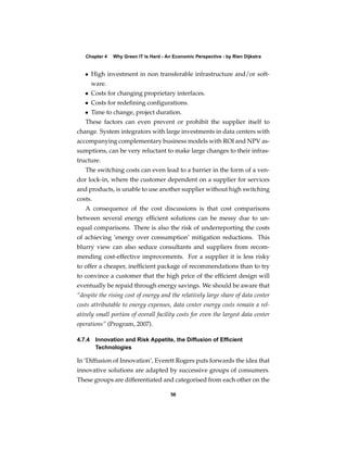 Chapter 4   Why Green IT Is Hard - An Economic Perspective - by Rien Dijkstra


   • High investment in non transferable infrastructure and/or soft-
     ware.
   • Costs for changing proprietary interfaces.
   • Costs for redeﬁning conﬁgurations.
   • Time to change, project duration.
   These factors can even prevent or prohibit the supplier itself to
change. System integrators with large investments in data centers with
accompanying complementary business models with ROI and NPV as-
sumptions, can be very reluctant to make large changes to their infras-
tructure.
   The switching costs can even lead to a barrier in the form of a ven-
dor lock-in, where the customer dependent on a supplier for services
and products, is unable to use another supplier without high switching
costs.
   A consequence of the cost discussions is that cost comparisons
between several energy efﬁcient solutions can be messy due to un-
equal comparisons. There is also the risk of underreporting the costs
of achieving ‘energy over consumption’ mitigation reductions. This
blurry view can also seduce consultants and suppliers from recom-
mending cost-effective improvements. For a supplier it is less risky
to offer a cheaper, inefﬁcient package of recommendations than to try
to convince a customer that the high price of the efﬁcient design will
eventually be repaid through energy savings. We should be aware that
“despite the rising cost of energy and the relatively large share of data center
costs attributable to energy expenses, data center energy costs remain a rel-
atively small portion of overall facility costs for even the largest data center
operations” (Program, 2007).

4.7.4 Innovation and Risk Appetite, the Diffusion of Efﬁcient
      Technologies

In ‘Diffusion of Innovation’, Everett Rogers puts forwards the idea that
innovative solutions are adapted by successive groups of consumers.
These groups are differentiated and categorised from each other on the

                                        56
 