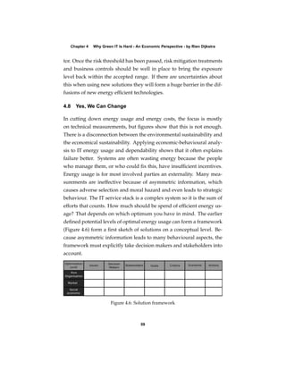 Chapter 4   Why Green IT Is Hard - An Economic Perspective - by Rien Dijkstra


tor. Once the risk threshold has been passed, risk mitigation treatments
and business controls should be well in place to bring the exposure
level back within the accepted range. If there are uncertainties about
this when using new solutions they will form a huge barrier in the dif-
fusions of new energy efﬁcient technologies.

4.8 Yes, We Can Change

In cutting down energy usage and energy costs, the focus is mostly
on technical measurements, but ﬁgures show that this is not enough.
There is a disconnection between the environmental sustainability and
the economical sustainability. Applying economic-behavioural analy-
sis to IT energy usage and dependability shows that it often explains
failure better. Systems are often wasting energy because the people
who manage them, or who could ﬁx this, have insufﬁcient incentives.
Energy usage is for most involved parties an externality. Many mea-
surements are ineffective because of asymmetric information, which
causes adverse selection and moral hazard and even leads to strategic
behaviour. The IT service stack is a complex system so it is the sum of
efforts that counts. How much should be spend of efﬁcient energy us-
age? That depends on which optimum you have in mind. The earlier
deﬁned potential levels of optimal energy usage can form a framework
(Figure 4.6) form a ﬁrst sketch of solutions on a conceptual level. Be-
cause asymmetric information leads to many behavioural aspects, the
framework must explicitly take decision makers and stakeholders into
account.




                        Figure 4.6: Solution framework



                                        59
 