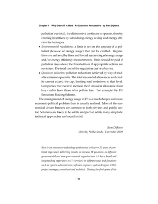 Chapter 4   Why Green IT Is Hard - An Economic Perspective - by Rien Dijkstra


     pollution levels fall, the disincentive continues to operate, thereby
     creating incentives by subsidising energy saving and energy efﬁ-
     cient technologies.
   • Environmental regulations; a limit is set on the amount of a pol-
     lutant (because of energy usage) that can be emitted. Regula-
     tions are enforced by ﬁnes and forced accounting of energy usage
     and/or energy efﬁciency measurements. Fines should be paid if
     pollution rises above the thresholds or if appropriate actions are
     not taken. The total cost of the regulation can be a barrier.
   • Quotas on pollution; pollution reductions achieved by way of trad-
     able emissions permits. The total amount of allowances and cred-
     its cannot exceed the cap, limiting total emissions to that level.
     Companies that need to increase their emission allowance must
     buy credits from those who pollute less. For example the EU
     Emissions Trading Scheme.
   The management of energy usage in IT is a much deeper and more
economic-political problem than is usually realised. Most of the eco-
nomical driven barriers are common to both private- and public sec-
tor. Solutions are likely to be subtle and partial, while many simplistic
technical approaches are bound to fail.


                                                                     Rien Dijkstra
                                         Utrecht, Netherlands - December 2009




     Rien is an innovative technology professional with over 20 years of com-
     bined experience delivering results in various IT positions in different
     governmental and non-governmental organisations. He has a broad and
     longstanding experience in IT (services) in different roles and functions
     such as: system administrator, software engineer, system designer, DBA,
     project manager, consultant and architect. During the ﬁrst years of his


                                        63
 