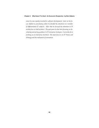 Chapter 4   Why Green IT Is Hard - An Economic Perspective - by Rien Dijkstra


  career he was mainly involved in software development. Later on his fo-
  cus shifted to consultancy where he divided his attention to a number
  of differentiated IT subjects. After that he focused his attention to IT
  architecture as lead architect. The past years he has been focusing on de-
  veloping and giving guidance to IT enterprise strategies. Currently, he is
  working as an Enterprise Architect. His main focus is on IT Vision and
  Strategy and the realisation of innovation.




                                     64
 