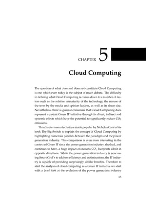 CHAPTER          5
                           Cloud Computing

The question of what does and does not constitute Cloud Computing
is one which even today is the subject of much debate. The difﬁculty
in deﬁning what Cloud Computing is comes down to a number of fac-
tors such as the relative immaturity of the technology, the misuse of
the term by the media and opinion leaders, as well as its shear size.
Nevertheless, there is general consensus that Cloud Computing does
represent a potent Green IT initiative through its direct, indirect and
systemic effects which have the potential to signiﬁcantly reduce CO2
emissions.
   This chapter uses a technique made popular by Nicholas Carr in his
book The Big Switch to explain the concept of Cloud Computing by
highlighting numerous parallels between the paradigm and the power
generation industry. This comparison is even more interesting in the
context of Green IT since the power generation industry also had, and
continues to have, a huge impact on nations CO2 footprints albeit in
opposite directions. While the power generation industry is now us-
ing Smart Grid’s to address efﬁciency and optimisations, the IT indus-
try is capable of providing surprisingly similar beneﬁts. Therefore to
start the analysis of cloud computing as a Green IT initiative we start
with a brief look at the evolution of the power generation industry

                                                                    65
 
