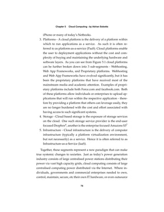 Chapter 5   Cloud Computing - by Adrian Sobotta


     iPhone or many of today’s Netbooks.
  3. Platforms - A cloud platform is the delivery of a platform within
     which to run applications as a service. As such it is often re-
     ferred to as platform-as-a-service (PaaS). Cloud platforms enable
     the user to deployment applications without the cost and com-
     plexity of buying and maintaining the underlying hardware and
     software layers. As you can see from Figure 5.1 cloud platforms
     can be further broken down into 3 sub-segments - Webhosting,
     Web App Frameworks, and Proprietary platforms. Webhosting
     and Web App Frameworks have evolved signiﬁcantly, but it has
     been the proprietary platforms that have received most of the
     mainstream media and academic attention. Examples of propri-
     etary platforms include both Force.com and facebook.com. Both
     of these platforms allow individuals or enterprises to upload ap-
     plications that will run within the respective application - there-
     fore by providing a platform that others can leverage easily, they
     are no longer burdened with the cost and effort associated with
     having access to such signiﬁcant systems.
  4. Storage - Cloud based storage is the exposure of storage services
     on the cloud. One such storage service provider is the end-user
     focused Dropbox6 , another is the enterprise focused Amazons S37
  5. Infrastructure - Cloud infrastructure is the delivery of computer
     infrastructure (typically a platform virtualization environment,
     but not necessarily) as a service. Hence it is often referred to as
     Infrastructure-as-a-Service (IaaS).

   Together, these segments represent a new paradigm that can make
true systemic changes to societies. Just as today’s power generation
industry consists of large centralised power stations distributing their
power via vast high capacity grids, cloud computing consists of large
centralised computing power distributed via the Internet. Where in-
dividuals, governments and commercial enterprises needed to own,
control, maintain, secure, etc their own IT hardware, or even outsource

                                     74
 