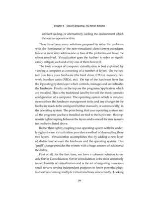 Chapter 5   Cloud Computing - by Adrian Sobotta


     ambient cooling, or alternatively cooling the environment which
     the servers operate within.

   There have been many solutions proposed to solve the problems
with the dominance of the non-virtualized client/server paradigm,
however most only address one or two of the problems and leave the
others unsolved. Virtualization goes the furthest to solve or signiﬁ-
cantly mitigate each and every one of them however.
   The basic concept of computer virtualization is best explained by
viewing a computer as consisting of a number of layers. On the bot-
tom you have your hardware (the hard drive, CPU(s), memory, net-
work interface cards (NICs), etc). On top of the hardware layer lies
the Operating System layer which controls, manages and co-ordinates
the hardware. Finally on the top are the programs/application which
are installed. This is the traditional (and by far still the most common)
conﬁguration of a computer. The operating system which is installed
monopolises the hardware management tasks and any changes in the
hardware needs to be conﬁgured (either manually or automatically) in
the operating system. The point being that your operating system and
all the programs you have installed are tied to the hardware - this rep-
resents tight coupling between the layers and is one of the core reasons
for problems listed above.
   Rather than tightly coupling your operating system with the under-
lying hardware, virtualization provides a method of de-coupling these
two layers. Virtualization accomplishes this by adding a new layer
of abstraction between the hardware and the operating system. This
‘small’ change provides the system with a huge amount of additional
ﬂexibility.
   First of all, for the ﬁrst time, we have a coherent solution to en-
able Server Consolidation. Server consolidation is the most commonly
touted beneﬁts of virtualization and is the act of migrating numerous
small servers serving independent purposes to fewer powerful phys-
ical servers running multiple virtual machines concurrently. Looking

                                     79
 