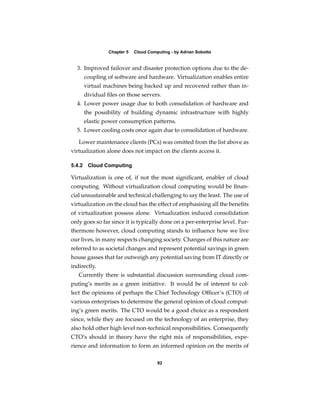 Chapter 5   Cloud Computing - by Adrian Sobotta


  3. Improved failover and disaster protection options due to the de-
     coupling of software and hardware. Virtualization enables entire
     virtual machines being backed up and recovered rather than in-
     dividual ﬁles on those servers.
  4. Lower power usage due to both consolidation of hardware and
     the possibility of building dynamic infrastructure with highly
     elastic power consumption patterns.
  5. Lower cooling costs once again due to consolidation of hardware.

   Lower maintenance clients (PCs) was omitted from the list above as
virtualization alone does not impact on the clients access it.

5.4.2 Cloud Computing

Virtualization is one of, if not the most signiﬁcant, enabler of cloud
computing. Without virtualization cloud computing would be ﬁnan-
cial unsustainable and technical challenging to say the least. The use of
virtualization on the cloud has the effect of emphasising all the beneﬁts
of virtualization possess alone. Virtualization induced consolidation
only goes so far since it is typically done on a per-enterprise level. Fur-
thermore however, cloud computing stands to inﬂuence how we live
our lives, in many respects changing society. Changes of this nature are
referred to as societal changes and represent potential savings in green
house gasses that far outweigh any potential saving from IT directly or
indirectly.
   Currently there is substantial discussion surrounding cloud com-
puting’s merits as a green initiative. It would be of interest to col-
lect the opinions of perhaps the Chief Technology Ofﬁcer’s (CTO) of
various enterprises to determine the general opinion of cloud comput-
ing’s green merits. The CTO would be a good choice as a respondent
since, while they are focused on the technology of an enterprise, they
also hold other high level non-technical responsibilities. Consequently
CTO’s should in theory have the right mix of responsibilities, expe-
rience and information to form an informed opinion on the merits of

                                     82
 