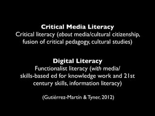 Critical Media Literacy
Critical literacy (about media/cultural citizenship,
  fusion of critical pedagogy, cultural studies)


               Digital Literacy
        Functionalist literacy (with media/
 skills-based ed for knowledge work and 21st
       century skills, information literacy)

           (Gutiérrez-Martín & Tyner, 2012)
 