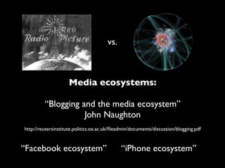 vs.



                     Media ecosystems:

         “Blogging and the media ecosystem”
                    John Naughton
http://reutersinstitute.politics.ox.ac.uk/ﬁleadmin/documents/discussion/blogging.pdf


“Facebook ecosystem”                          “iPhone ecosystem”
 