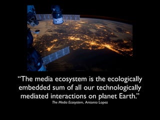 “The media ecosystem is the ecologically
embedded sum of all our technologically
 mediated interactions on planet Earth.”
           The Media Ecosystem, Antonio Lopez
 