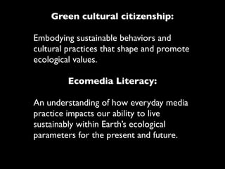 Green cultural citizenship:

Embodying sustainable behaviors and
cultural practices that shape and promote
ecological values.

         Ecomedia Literacy:

An understanding of how everyday media
practice impacts our ability to live
sustainably within Earth’s ecological
parameters for the present and future.
 