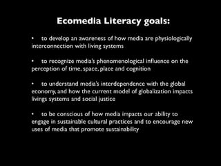 Ecomedia Literacy goals:
•	

 to develop an awareness of how media are physiologically
interconnection with living systems

•	

 to recognize media’s phenomenological inﬂuence on the
perception of time, space, place and cognition

•	

 to understand media’s interdependence with the global
economy, and how the current model of globalization impacts
livings systems and social justice

•	

 to be conscious of how media impacts our ability to
engage in sustainable cultural practices and to encourage new
uses of media that promote sustainability
 