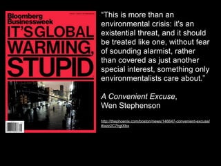 “This is more than an
environmental crisis: it's an
existential threat, and it should
be treated like one, without fear
of sounding alarmist, rather
than covered as just another
special interest, something only
environmentalists care about.”

A Convenient Excuse,
Wen Stephenson
http://thephoenix.com/boston/news/146647-convenient-excuse/
#ixzz2C7hgtXbx
 