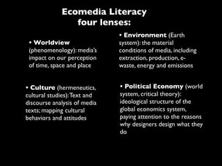 Ecomedia Literacy
                four lenses:
                              • Environment (Earth
 • Worldview                  system): the material
 (phenomenology): media’s     conditions of media, including
 impact on our perception     extraction, production, e-
 of time, space and place     waste, energy and emissions


• Culture (hermeneutics,      • Political Economy (world
cultural studies): Text and   system, critical theory):
discourse analysis of media   ideological structure of the
texts; mapping cultural       global economics system,
behaviors and attitudes       paying attention to the reasons
                              why designers design what they
                              do
 