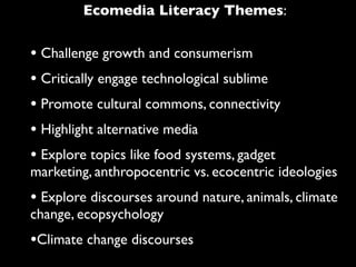 Ecomedia Literacy Themes:


• Challenge growth and consumerism
• Critically engage technological sublime
• Promote cultural commons, connectivity
• Highlight alternative media
• Explore topics like food systems, gadget
marketing, anthropocentric vs. ecocentric ideologies
• Explore discourses around nature, animals, climate
change, ecopsychology
•Climate change discourses
 