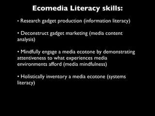 Ecomedia Literacy skills:
• Research gadget production (information literacy)

• Deconstruct gadget marketing (media content
analysis)

• Mindfully engage a media ecotone by demonstrating
attentiveness to what experiences media
environments afford (media mindfulness)

• Holistically inventory a media ecotone (systems
literacy)
 