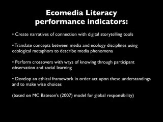 Ecomedia Literacy
            performance indicators:
• Create narratives of connection with digital storytelling tools

• Translate concepts between media and ecology disciplines using
ecological metaphors to describe media phenomena

• Perform crossovers with ways of knowing through participant
observation and social learning

• Develop an ethical framework in order act upon these understandings
and to make wise choices

(based on MC Bateson’s (2007) model for global responsibility)
 