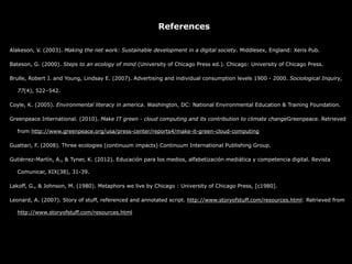 References

Alakeson, V. (2003). Making the net work: Sustainable development in a digital society. Middlesex, England: Xeris Pub.

Bateson, G. (2000). Steps to an ecology of mind (University of Chicago Press ed.). Chicago: University of Chicago Press.

Brulle, Robert J. and Young, Lindsay E. (2007). Advertising and individual consumption levels 1900 - 2000. Sociological Inquiry,

  77(4), 522–542.

Coyle, K. (2005). Environmental literacy in america. Washington, DC: National Environmental Education & Training Foundation.

Greenpeace International. (2010). Make IT green - cloud computing and its contribution to climate changeGreenpeace. Retrieved

  from http://www.greenpeace.org/usa/press-center/reports4/make-it-green-cloud-computing

Guattari, F. (2008). Three ecologies (continuum impacts) Continuum International Publishing Group.

Gutiérrez-Martín, A., & Tyner, K. (2012). Educación para los medios, alfabetización mediática y competencia digital. Revista

  Comunicar, XIX(38), 31-39.

Lakoff, G., & Johnson, M. (1980). Metaphors we live by Chicago : University of Chicago Press, [c1980].

Leonard, A. (2007). Story of stuff, referenced and annotated script. http://www.storyofstuff.com/resources.html: Retrieved from

  http://www.storyofstuff.com/resources.html
 
