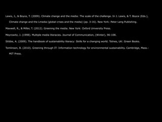 Lewis, J., & Boyce, T. (2009). Climate change and the media: The scale of the challenge. In J. Lewis, & T. Boyce (Eds.),

  Climate change and the Lmedia (global crises and the media) (pp. 3-16). New York: Peter Lang Publishing.

Maxwell, R., & Miller, T. (2012). Greening the media. New York: Oxford University Press.

Meyrowitz, J. (1998). Multiple media literacies. Journal of Communication, (Winter), 96-108.

Stibbe, A. (2009). The handbook of sustainability literacy: Skills for a changing world. Totnes, UK: Green Books.

Tomlinson, B. (2010). Greening through IT: Information technology for environmental sustainability. Cambridge, Mass.:

  MIT Press.
 