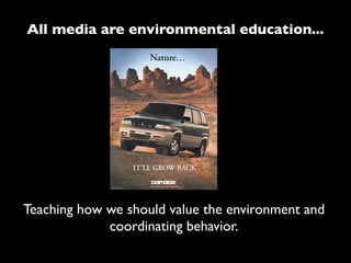 All media are environmental education...




Teaching how we should value the environment and
             coordinating behavior.
 