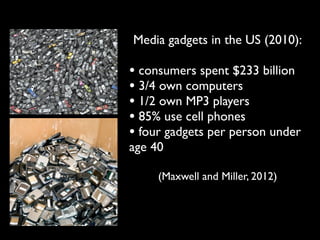 Media gadgets in the US (2010):

• consumers spent $233 billion
• 3/4 own computers
• 1/2 own MP3 players
• 85% use cell phones
• four gadgets per person under
age 40

     (Maxwell and Miller, 2012)
 