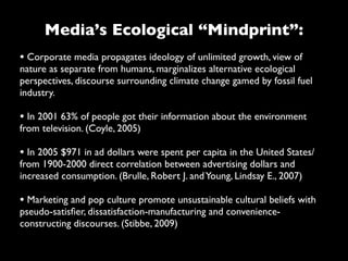 Media’s Ecological “Mindprint”:
• Corporate media propagates ideology of unlimited growth, view of
nature as separate from humans, marginalizes alternative ecological
perspectives, discourse surrounding climate change gamed by fossil fuel
industry.

• In 2001 63% of people got their information about the environment
from television. (Coyle, 2005)

• In 2005 $971 in ad dollars were spent per capita in the United States/
from 1900-2000 direct correlation between advertising dollars and
increased consumption. (Brulle, Robert J. and Young, Lindsay E., 2007)

• Marketing and pop culture promote unsustainable cultural beliefs with
pseudo-satisﬁer, dissatisfaction-manufacturing and convenience-
constructing discourses. (Stibbe, 2009)
 