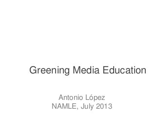 Greening Media Education
Antonio López
NAMLE, July 2013
 