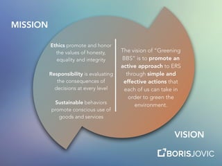 The vision of “Greening
BBS” is to promote an
active approach to ERS
through simple and
effective actions that
each of us can take in
order to green the
environment.
Ethics promote and honor
the values of honesty,
equality and integrity
Responsibility is evaluating
the consequences of
decisions at every level
Sustainable behaviors
promote conscious use of
goods and services
MISSION
VISION
 