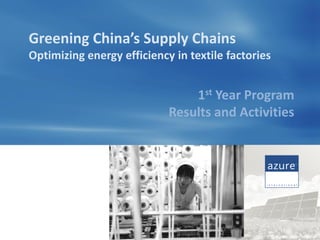 Greening China’s Supply Chains
Optimizing energy efficiency in textile factories


                                1st Year Program
                            Results and Activities




                                                © Azure International
 
