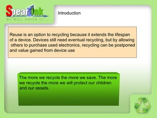 Introduction



Reuse is an option to recycling because it extends the lifespan
of a device. Devices still need eventual recycling, but by allowing
others to purchase used electronics, recycling can be postponed
and value gained from device use
 