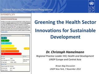 Greening the Health Sector
Innovations for Sustainable
      Development

        Dr. Christoph Hamelmann
Regional Practice Leader HIV, Health and Development
            UNDP Europe and Central Asia

                 Brown Bag Discussion
            UNDP New York, 7 November 2012
 