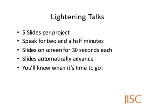 Lightening	
  Talks
                                         	
  
•    5	
  Slides	
  per	
  project	
  
•    Speak	
  for	
  two	
  and	
  a	
  half	
  minutes	
  
•    Slides	
  on	
  screen	
  for	
  30	
  seconds	
  each	
  
•    Slides	
  automa<cally	
  advance	
  
•    You’ll	
  know	
  when	
  it’s	
  <me	
  to	
  go!	
  
 