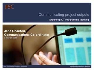3/9/2011| | Slide 1 Communicating project outputs Greening ICT Programme Meeting Jane Charlton,  Communications Co-ordinator8 March 2011 Joint Information Systems Committee Supporting education and research 