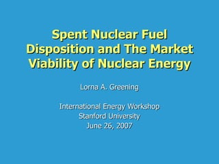 Spent Nuclear Fuel Disposition and The Market Viability of Nuclear Energy Lorna A. Greening International Energy Workshop Stanford University June 26, 2007 