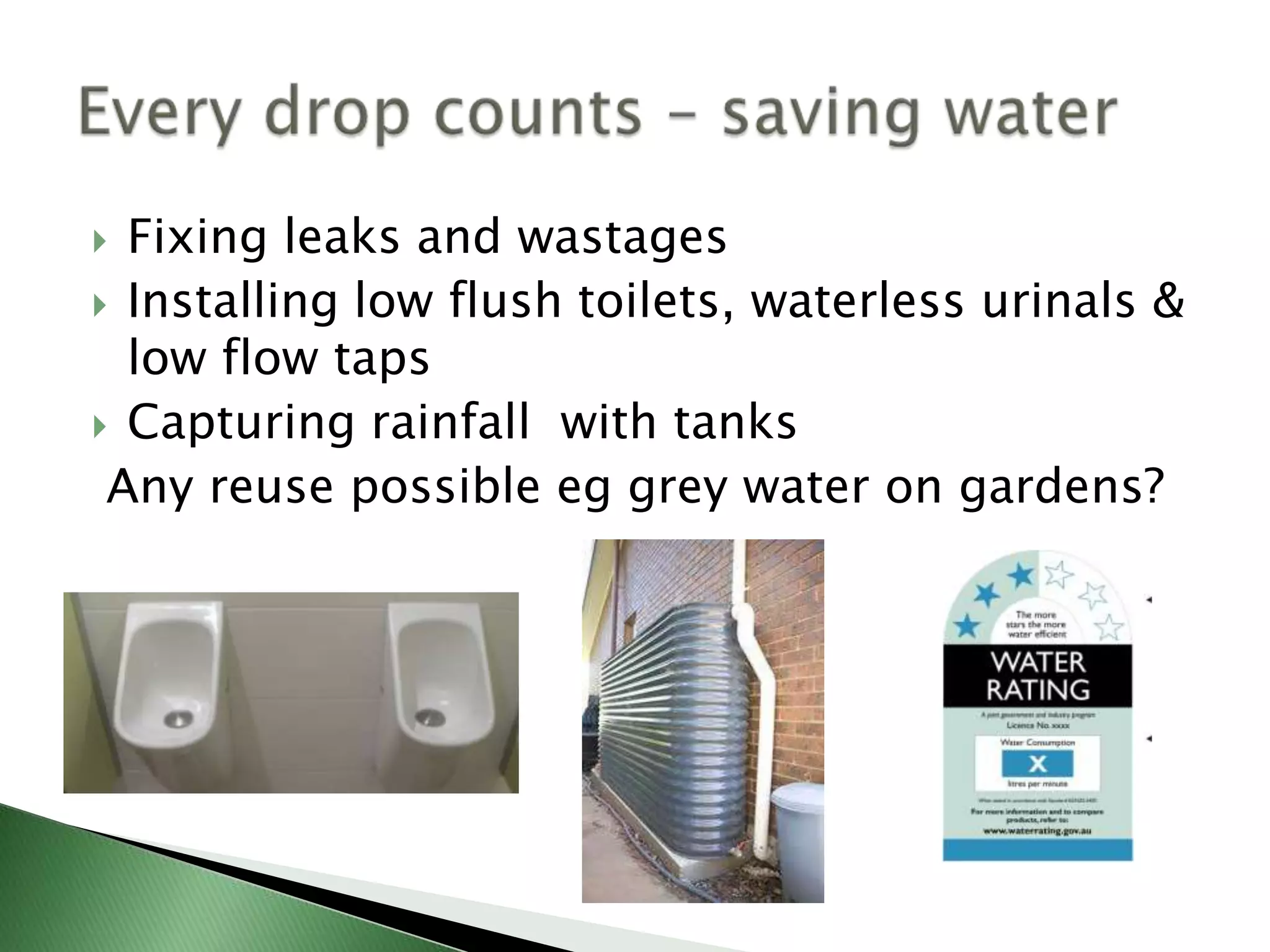  Fixing leaks and wastages
 Installing low flush toilets, waterless urinals &
  low flow taps
 Capturing rainfall with tanks
 Any reuse possible eg grey water on gardens?
 