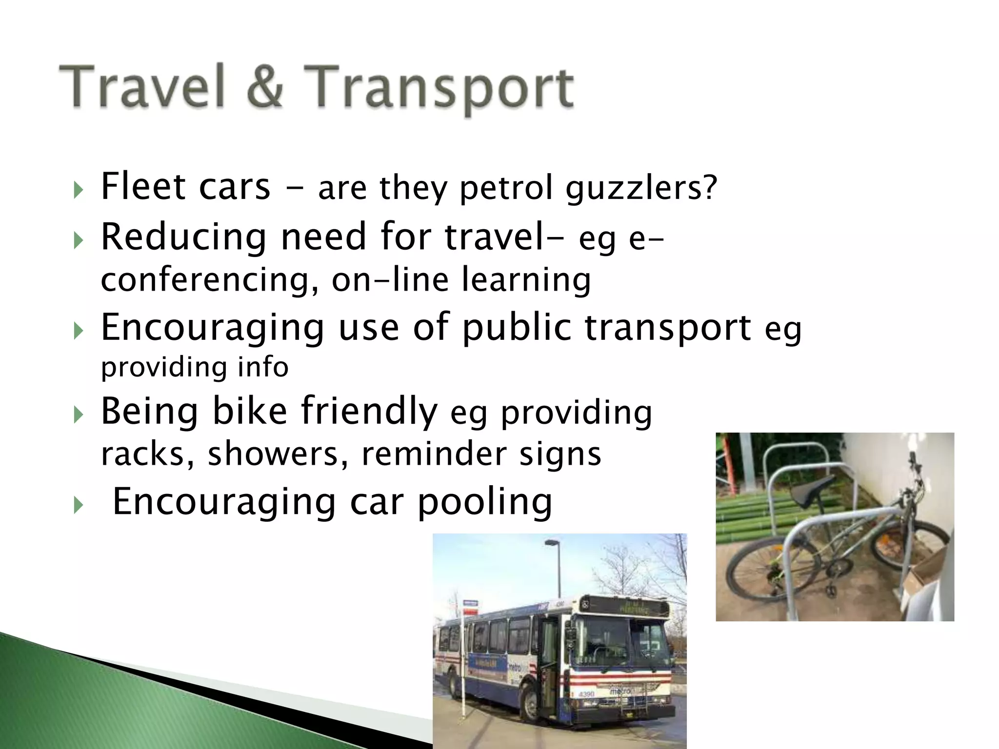    Fleet cars - are they petrol guzzlers?
   Reducing need for travel- eg e-
    conferencing, on-line learning
   Encouraging use of public transport eg
    providing info
   Being bike friendly eg providing
    racks, showers, reminder signs
   Encouraging car pooling
 