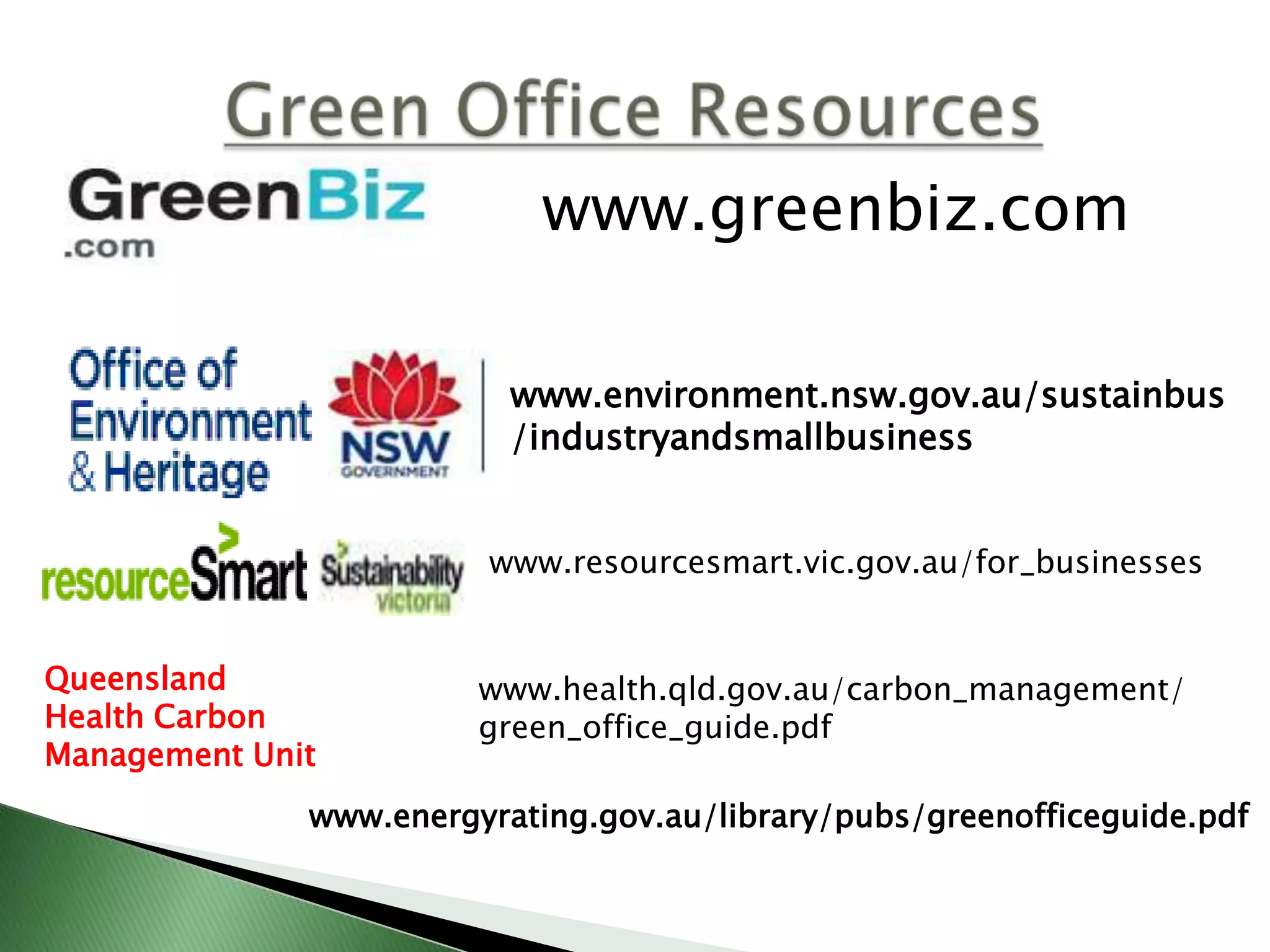 www.greenbiz.com

                          www.environment.nsw.gov.au/sustainbus
                          /industryandsmallbusiness


                        www.resourcesmart.vic.gov.au/for_businesses


Queensland              www.health.qld.gov.au/carbon_management/
Health Carbon           green_office_guide.pdf
Management Unit
              www.energyrating.gov.au/library/pubs/greenofficeguide.pdf
 