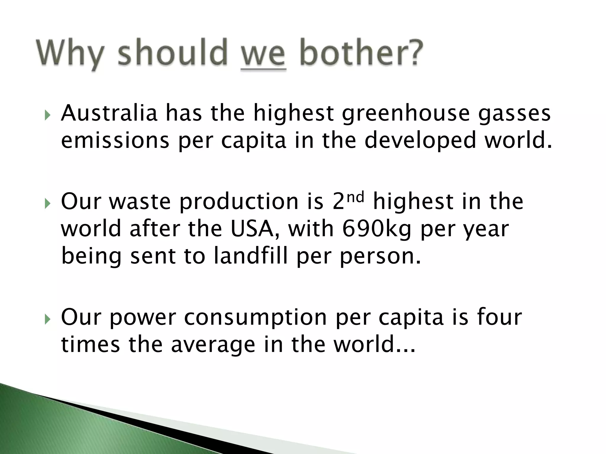    Australia has the highest greenhouse gasses
    emissions per capita in the developed world.

   Our waste production is 2nd highest in the
    world after the USA, with 690kg per year
    being sent to landfill per person.

   Our power consumption per capita is four
    times the average in the world...
 
