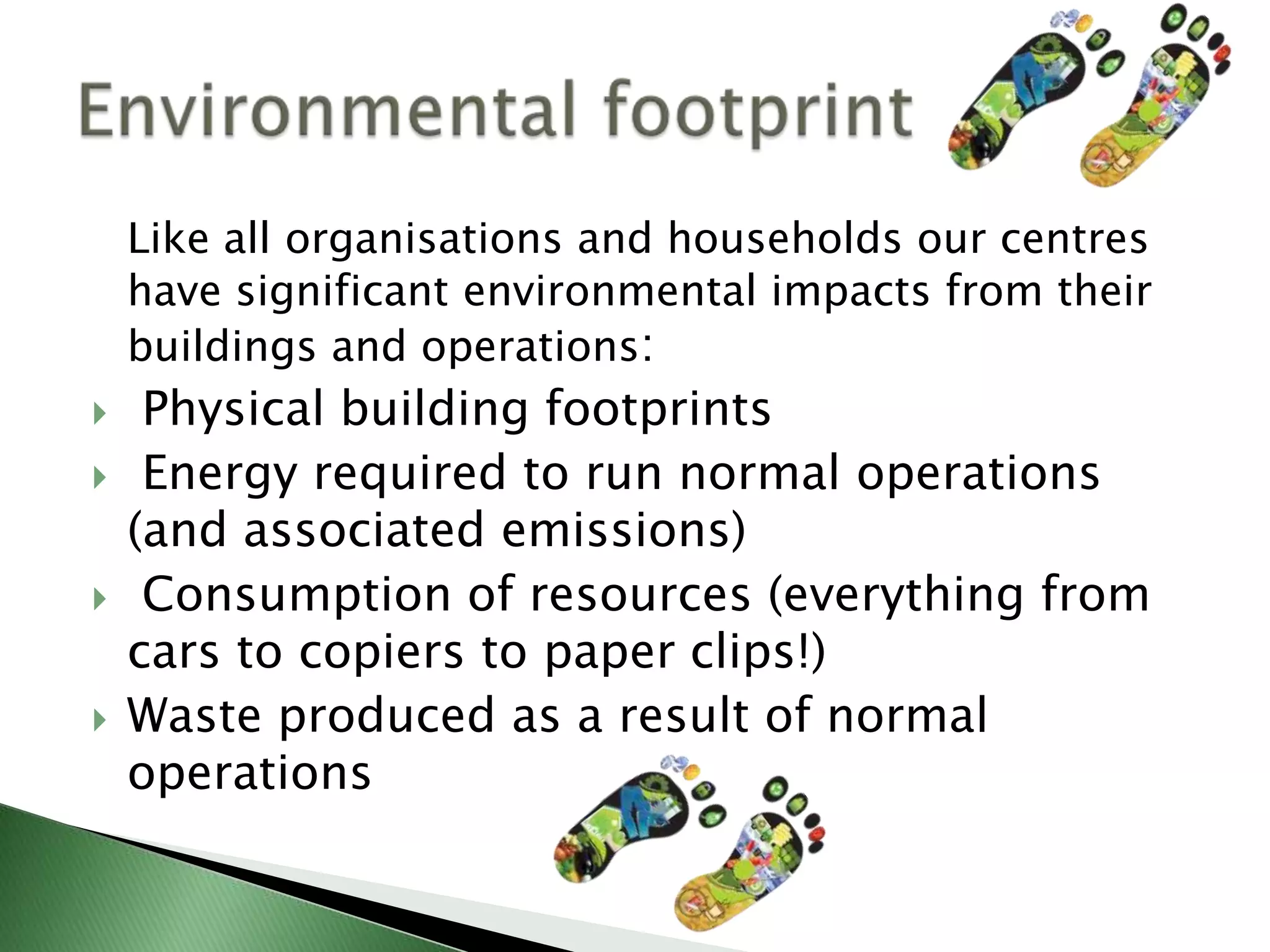 Like all organisations and households our centres
    have significant environmental impacts from their
    buildings and operations:
    Physical building footprints
    Energy required to run normal operations
    (and associated emissions)
    Consumption of resources (everything from
    cars to copiers to paper clips!)
   Waste produced as a result of normal
    operations
 